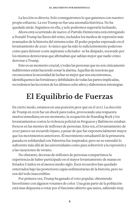 Laleccién es directa. Solo conseguiremos lo que ganemos con nuestro propio esfuerzo. La era Trump no fue una anomalia histérica. Noha quedadoatrés. Seguimos en ella, y solo podremos superarla luchando. ‘Ahora estd ocurriendo de nuevo: el Partido Demécrata estd entregando aDonald Trump las llaves del reino, incluidos los medios de represién més avanzados dela historia del sistema solar. El poder popular expresado en el levantamiento de 2020-1o tinico que ha sidolo suficientemente poderoso ‘como para detener a este aspirante a dictador-se ha disipado, socavado por los mismos demécratas que afirmaban que sabian mejor que nadie como derrotara Trump. Este es un momento crucial,y todas las personas que no son cinicamente indiferentes estin haciendo sonar la alarma. Aquellas de nosotras que reconocemosanecesidad de luchar es mejor que nos encontremos, identifiquemoslas fortalezas y debilidades de todas las partes implicadas, recordemoslaslecciones delos ltimos ochoaiios y elaboremos estrategias. El Equilibrio de Fuerzas Encierto modo, estamos en una posicion peor que en el 2017, La eleccién deTrump en 2016 fue un shock para todos, provocando una respuesta masiva inmediata; en ese momento, la ocupacion de Standing Rock ylos levantamientos contra la violencia policial en Ferguson y Baltimore estaban frescos enlas mentes de millones de personas. Estavez, el levantamiento de 2020 parece un recuerdolejano, a pesar de que fue exponencialmente mayor quelos movimientos anteriores. El movimiento estudiantil dela primavera ‘pasadaen solidaridad con Palestina fue inspirador, pero no se extendio lo suficiente més all4 de las universidades como para sobrevivir ala represiony alas vacaciones de verano. Noabstante, decenas de millones de personas compartimosla experiencia de haber participado en el mayor levantamiento de masas en Estados Unidos enal menos medio siglo. Esos recuerdos han quedado enterrados bajolas posteriores capas sedimentarias de la historia, perono. son del todo inaccesibles. Por primera vez, Trump ha ganado el voto popular, obteniendo favoritismo con algunos votantes de color. Una gran parte de la poblacion estd mas dispuesta a votar por el fascismo abierto que antes, sabiendo muy
